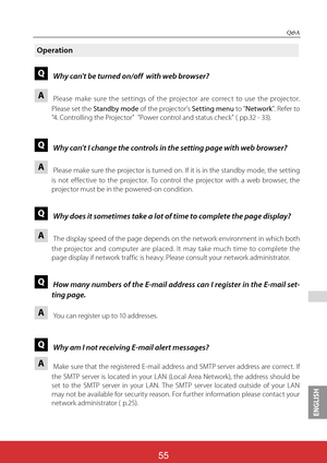 Page 142ENGLISH
55
Q&A
Operation
QWhy can't be turned on/off  with web browser?
APlease make sure the settings of the projector are correct to use the projector. 
Please set the Standby mode of the projector's Setting menu to "Network". Refer to 
"4. Controlling the Projector"  "Power control and status check" ( pp.32 - 33).
QWhy can't I change the controls in the setting page with web browser?
APlease make sure the projector is turned on. If it is in the standby mode, the...