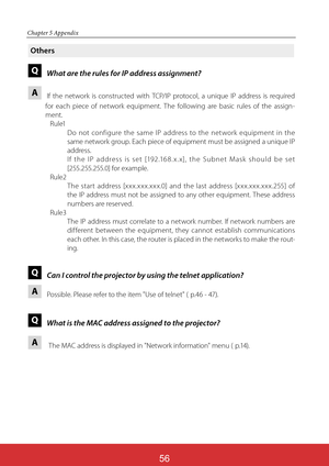 Page 143
Chapter 5 Appendix
Others
QWhat are the rules for IP address assignment?
AIf the network is constructed with TCP/IP protocol, a unique IP address is required 
for each piece of network equipment. The following are basic rules of the assign-
ment.
Rule1
     Do not configure the same IP address to the net work equipment in the 
same network group. Each piece of equipment must be assigned a unique IP 
address.
     If the IP address is set [192.168. x. x], the Subnet Mask should be set 
[255. 255....