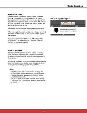 Page 25
What is PIN code?
PIN (Personal Identification Number) code is a security 
code that allows the person who knows it to operate the 
SURMHFWRU6HWWLQJD3,1FRGHSUHYHQWVXQDXWKRUL]HGXVHRI
the projector.
$3,1FRGHFRQVLVWVRIDIRXUGLJLWQXPEHU5HIHUWRWKH3,1

locking operation of the projector with your PIN code.
Enter a PIN code
Use the Point xz buttons to enter a number. Press the 
Point
{yEXWWRQVWRIL[WKHQXPEHUDQGPRYHWKHUHG
IUDPHSRLQWHUWRWKHQH[WER[7KHQXPEHUFKDQJHVWR