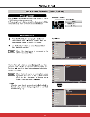 Page 42
ChooseVideo or S-video E\ SUHVVLQJ WKH 9,(2 RU WKH 6
VIDEO button on the remote control.
Before using these buttons, correct input source should be 
selected through menu operation as described below.
1
2
Input Menu
Input Source Selection (Video, S-video)
Video Input
Direct Operation
When video input signal is connected to the 
VIDEO jack, select Video.Video
When the input source is coming from video 
equipment connected to the COMPUTER IN 
69,(2 ,1&20321(17 ,1 WHUPLQDO ZLWK D...