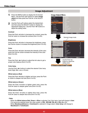 Page 46
Video Input
Image Adjustment
1
2
Press the Point { button to decrease the contrast; press the 
Point
yEXWWRQWRLQFUHDVHWKHFRQWUDVWIURPWR
Press the Point { button to decrease the brightness; press
the Point 
yEXWWRQWRLQFUHDVHWKHEULJKWQHVVIURPWR Contrast
Brightness
Press the Point {button to lighten red tone; press the Point 
yEXWWRQWRGHHSHQUHGWRQHIURPWR White balance (Red)
Press the Point {button to lighten green tone; press the 
Point...