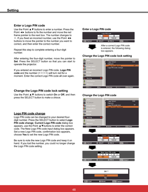 Page 54
Setting
Enter a Logo PIN code
Use the Point xzbuttons to enter a number. Press the 
Point
{yEXWWRQVWRIL[WKHQXPEHUDQGPRYHWKHUHG
IUDPHSRLQWHUWRWKHQH[WER[7KHQXPEHUFKDQJHVWR
¼,I\RXIL[HGDQLQFRUUHFWQXPEHUXVHWKH3RLQW
{y
buttons to move the pointer to the number you want to 
correct, and then enter the correct number.

number.
$IWHU HQWHULQJ WKH IRXUGLJLW QXPEHU PRYH WKH SRLQWHU WR
Set 3UHVV WKH 6(/(&7 EXWWRQ VR WKDW \RX FDQ VWDUW WR
operate the...