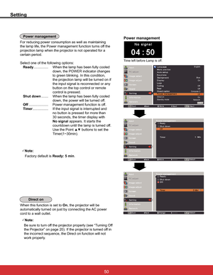 Page 56
Setting
7LPHOHIWEHIRUH/DPSLVRII
Power management
For reducing power consumption as well as maintaining 
the lamp life, the Power management function turns off the 
projection lamp when the projector is not operated for a 
certain period.
Select one of the following options:
Ready ............... When the lamp has been fully cooled 
down, the POWER indicator changes 
to green blinking. In this condition, 
the projection lamp will be turned on if 
the input signal is reconnected or any 
button on...