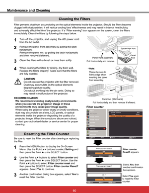 Page 66
Maintenance and Cleaning
Filter prevents dust from accumulating on the optical elements inside the projector. Should the filters become 
clogged with dust particles, it will reduce cooling fans’ effectiveness and may result in internal heat buildup 
and adversely affect the life of the projector. If a “Filter warning” icon appears on the screen, clean the filters 
immediately. Clean the filters by following the steps below.
CAUTION
Do not operate the projector with the filter removed. 
Dust may...