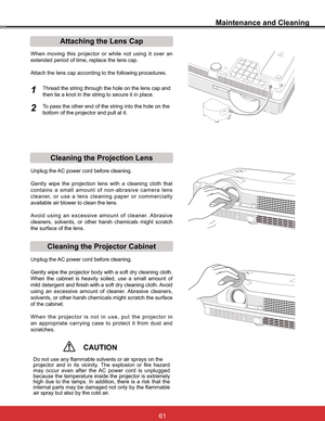 Page 67
Maintenance and Cleaning
Cleaning the Projector CabinetCleaning the Projection Lens
Unplug the AC power cord before cleaning.
Gently wipe the projection lens with a cleaning cloth that 
FRQWDLQV D VPDOO DPRXQW RI QRQDEUDVLYH FDPHUD OHQV
cleaner, or use a lens cleaning paper or commercially 
available air blower to clean the lens. 
$YRLG XVLQJ DQ H[FHVVLYH DPRXQW RI FOHDQHU$EUDVLYH
cleaners, solvents, or other harsh chemicals might scratch 
the surface of the lens.
Unplug the AC power...