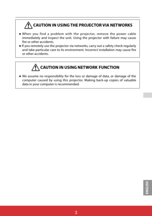 Page 90ENGLISH

CAUTION IN USING THE PROJECTOR VIA NETWORKS
”When you find a problem with the projector, remove the power cable 
immediately and inspect the unit. Using the projector with failure may cause 
fire or other accidents. 
” If you remotely use the projector via networks, carry out a safety check regularly 
and take particular care to its environment. Incorrect installation may cause fire 
or other accidents.
CAUTION IN USING NETWORK FUNCTION
”We assume no responsibility for the loss or damage of...