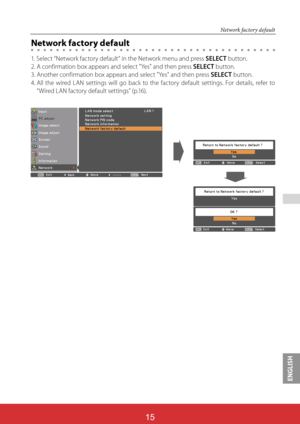 Page 101ENGLISH
ViewSonic PJL624315
15
 
Network factory default
Network factory default
1. Select “Network factory default” in the Network menu and press SELECT button.
2. A confirmation box appears and select "Yes" and then press SELECT button.
3. Another confirmation box appears and select "Yes" and then press SELECT button.
4.  
All the wired LAN settings will go back to the factory default settings. For details, refer to 
“Wired LAN factory default settings” (p.16).   