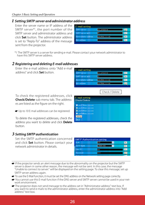 Page 112ViewSonic PJL624326
26
Chapter 3 Basic Setting and Operation
2  Registering and deleting E-mail addresses
Enter the e-mail address onto "Add e-mail 
address" and click Set button. 
To check the registered addresses, click 
Check/Delete sub menu tab. The address-
es are listed as the figure on the right.
* Up to 10 E-mail addresses can be registered.
To delete the registered addresses, check the 
address you want to delete and click Delete 
button.
Check / Delete
*  If the projector sends an alert...