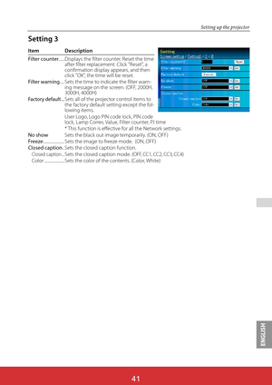 Page 127ENGLISH
ViewSonic PJL624341
41
 
Setting up the projector
Item Description
Filter counter ...... 
Displays the filter counter. Reset the time after filter replacement. Click "Reset", a confirmation display appears, and then click "OK", the time will be reset. Filter warning..... 
Sets the time to indicate the filter warn-ing message on the screen. (OFF, 2000H, 3000H, 4000H) Factory default ... 
Sets all of the projector control items to the factory default setting except the fol-lowing...