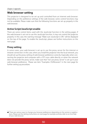 Page 136ViewSonic PJL624350
50
Chapter 5 Appendix
Web browser setting
This projector is designed to be set up and controlled from an Internet web browser. 
Depending on the preference settings of the web browser, some control functions may 
not be available. Please make sure that the following functions are set up properly in the 
web browser.
Active Script/JavaScript enable
There are some control items used with the JavaScript function in the setting pages. If 
the web browser is set not to use this JavaScript...