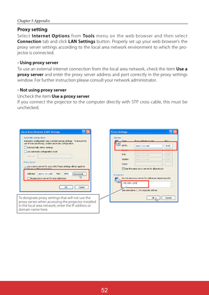 Page 138ViewSonic PJL624352
52
Chapter 5 Appendix
Proxy setting
Selec t Internet Options from To o l s menu on the web browser and then selec t 
Connection tab and click LAN Settings button. Properly set up your web browser's the 
proxy server settings according to the local area network environment to which the pro-
jector is connected.
- Using proxy server
To use an external internet connection from the local area network, check the item Use a 
proxy server and enter the proxy server address and port...