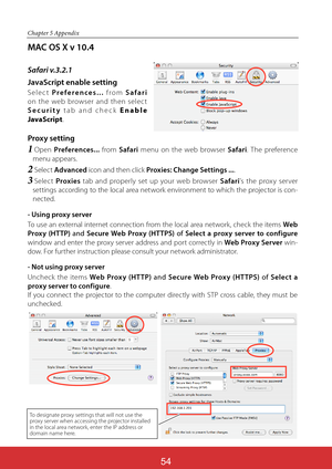 Page 140ViewSonic PJL624354
54
Chapter 5 Appendix
MAC OS X v 10.4
Safari v.3.2.1
JavaScript enable setting
Selec t Preferences... from Safari 
on the web browser and then selec t 
Security tab and check E n a b l e 
JavaScript. 
Proxy setting
1  Open Preferences... from Safari menu on the web browser Safari. The preference 
menu appears.
2  Select Advanced icon and then click Proxies: Change Settings .... 
3  Select Proxies tab and properly set up your web browser Safari's the prox y ser ver 
settings...