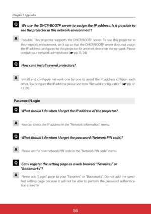 Page 142ViewSonic PJL624356
56
Chapter 5 Appendix
Q  We use the DHCP/BOOTP server to assign the IP address. Is it possible to 
use the projector in this network environment?
A 
   
Possible. This projector supports the DHCP/BOOTP server. To use this projector in 
this network environment, set it up so that the DHCP/BOOTP server does not assign 
the IP address configured to this projector for another device on the network. Please 
consult your network administrator (* p p .13 ,  24).
Q  How can I install several...