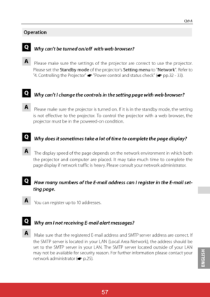 Page 143ENGLISH
ViewSonic PJL624357
57
 
Q&A
Operation
Q Why can't be turned on/off  with web browser?
A 
  
Please make sure the settings of the projector are correct to use the projector. 
Please set the Standby mode of the projector's Setting menu to "Network". Refer to 
"4. Controlling the Projector" * "Power control and status check" (*	pp.32 - 33).
Q Why can't I change the controls in the setting page with web browser?
A 
  
Please make sure the projector is turned on....