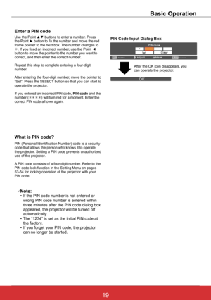 Page 2519ViewSonic PJL6243
19
Basic Operation
What is PIN code?
PIN (Personal Identification Number) code is a security code that allows the person who knows it to operate the projector. Setting a PIN code prevents unauthorized use of the projector.
A PIN code consists of a four-digit number. Refer to the PIN code lock function in the Setting Menu on pages 53-54 for locking operation of the projector with your PIN code.
Enter a PIN code
Use the Point ▲▼ buttons to enter a number. Press the Point ► button to fix...