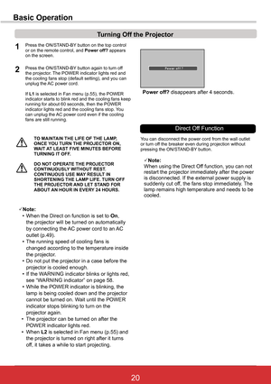 Page 2620ViewSonic PJL6243
20
TO	MAINTAIN	THE	LIFE	OF	THE	LAMP,	ONCE	YOU	TURN	THE	PROJECTOR	ON,	WAIT	AT	LEAST	FIVE	MINUTES	BEFORE	TURNING	IT	OFF .
Power off? disappears after 4 seconds.
Turning	Off	the	Projector
Press the ON/STAND-BY button on the top control or on the remote control, and Power off? appears on the screen.
Press the ON/STAND-BY button again to turn off the projector. The POWER indicator lights red and the cooling fans stop (default setting), and you can unplug the AC power cord.
If L1 is...