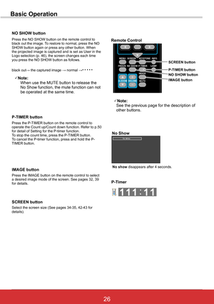 Page 3226ViewSonic PJL6243
26
Basic Operation
NO SHOW button
Press the P-TIMER button on the remote control to operate the Count up/Count down function. Refer to p.50 for detail of Setting for the P-timer function.To stop the count time, press the P-TIMER button.To cancel the P-timer function, press and hold the P-TIMER button.
P-TIMER	button
Press the IMAGE button on the remote control to select a desired image mode of the screen. See pages 32, 39 for details.
IMAGE buttonNo show disappears after 4 seconds....