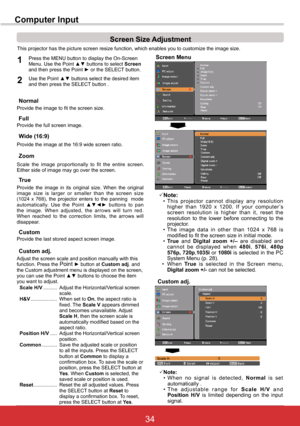 Page 4034ViewSonic PJL6243
34
Computer Input
This projector has the picture screen resize function, which enables you to customize the image size.
Screen Menu
Screen	Size	Adjustment
Provide the image to fit the screen size.Normal
True
Provide  the  image  in  its  original  size.  When  the  original  image  size  is  larger  or  smaller  than  the  screen  size (1024  x  768),  the  projector  enters  to  the  panning    mode  automatically.  Use  the  Point  ▲▼◄► buttons to pan the image. When adjusted, the...