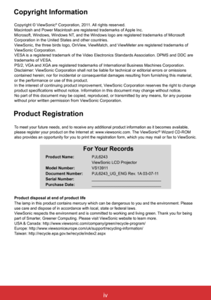 Page 5ivViewSonic PJL6243
iv
Copyright © ViewSonic® Corporation, 2011. All rights reserved.Macintosh and Power Macintosh are registered trademarks of Apple Inc.Microsoft, Windows, Windows NT, and the Windows logo are registered trademarks of Microsoft Corporation in the United States and other countries.
ViewSonic, the three birds logo, OnView, ViewMatch, and ViewMeter are registered trademarks of ViewSonic Corporation.VESA is a registered trademark of the Video Electronics Standards Association. DPMS and DDC...