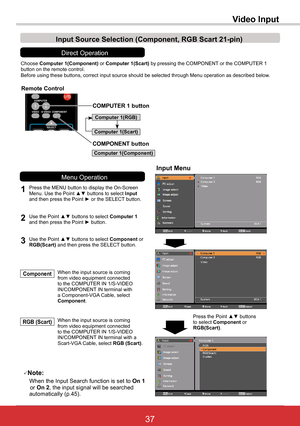 Page 4337ViewSonic PJL6243
37
Video Input
Choose Computer	1(Component) or Computer	1(Scart)	by pressing the COMPONENT or the COMPUTER 1 button on the remote control.Before using these buttons, correct input source should be selected thro\
ugh Menu operation as described below.
1
Input Menu
2Use the Point ▲▼ buttons to select Computer 1 and then press the Point ► button.
Input	Source	Selection	(Component,	RGB	Scart	21-pin)
When the input source is coming from video equipment connected to the COMPUTER IN...