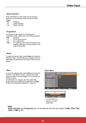 Page 4741ViewSonic PJL6243
41
An interlaced video signal can be displayed in progressive mode. Select one of the following options. Off ......... Disabled. L 1 ......... For an active picture. L 2 ......... For a still picture. Film ....... For watching a film. With this function, the projector reproduces pictures faithful to the original film quality.
Progressive
Noise reduction
Noise interference on the screen can be reduced. Select one of the following options to get smoother images. Off ......... Disabled....