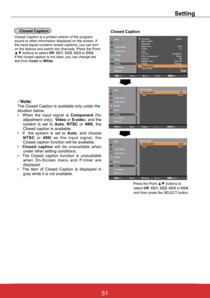 Page 5751ViewSonic PJL6243
51
Closed CaptionClosed Caption
Closed Caption is a printed version of the program sound or other information displayed on the screen. If the input signal contains closed captions, you can turn on the feature and switch the channels. Press the Point ▲▼ buttons to select Off, CC1, CC2, CC3 or CC4.  If the closed caption is not clear, you can change the text from Color to White.
 Press the Point ▲▼ buttons to select Off, CC1, CC2, CC3 or CC4, and then press the SELECT button.
Note:The...