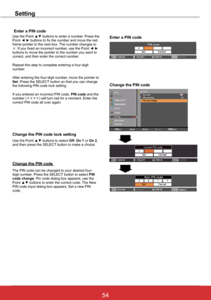 Page 6054ViewSonic PJL6243
54
Setting
Use the Point ▲▼ buttons to select Off, On 1 or On 2, and then press the SELECT button to make a choice.
Change the PIN code lock setting
Enter a PIN code
Use the Point ▲▼ buttons to enter a number. Press the Point ◄ ► buttons to fix the number and move the red frame pointer to the next box. The number changes to . If you fixed an incorrect number, use the Point ◄ ► buttons to move the pointer to the number you want to correct, and then enter the correct number.
Repeat...