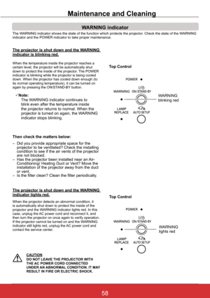 Page 6458ViewSonic PJL6243
58
Maintenance and Cleaning
The WARNING indicator shows the state of the function which protects the proj\
ector. Check the state of the WARNING indicator and the POWER indicator to take proper maintenance. 
WARNING indicator
The	projector	is	shut	down	and	the	WARNING	indicator is blinking red .
When the temperature inside the projector reaches a certain level, the projector will be automatically shut down to protect the inside of the projector. The POWER indicator is blinking while...