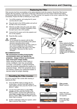 Page 6559ViewSonic PJL6243
59
Maintenance and Cleaning
Filter prevents dust from accumulating on the optical elements inside th\
e projector. Should the Filter becomeclogged with dust particles, it will reduce cooling fans’ effectiveness and may result in internal heat buildupand adversely affect the life of the projector.  If a “Filter warning” icon appears on the screen, replace the F\
ilterimmediately. Replace the filter by following the steps below.
CAUTION- Do not operate the projector with the filter...