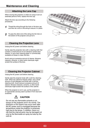 Page 6660ViewSonic PJL6243
60
Maintenance and Cleaning
Cleaning the Projector Cabinet
Cleaning the Projection Lens
Unplug the AC power cord before cleaning.
Gently wipe the projection lens with a cleaning cloth that contains a small amount of non-abrasive camera lens cleaner, or use a lens cleaning paper or commercially available air blower to clean the lens. 
Avoid using an excessive amount of cleaner. Abrasive cleaners, solvents, or other harsh chemicals might scratch the surface of the lens.
Unplug the AC...