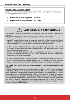 Page 6862ViewSonic PJL6243
62
Maintenance and Cleaning
This  projector  uses  a  high-pressure  lamp  which  must  be  handled  carefully  and properly.  Improper handling may result in accidents, injury, or create a fire hazard.
● Lamp life may differ from lamp to lamp and according to the environment of use. There is no guarantee of the same life for each lamp. Some lamps may fail or terminate their life in a shorter period of time than other similar lamp\
s.
● If the projector indicates that the lamp should...