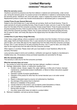 Page 8377ViewSonic PJL6243
77
Limited Warranty
           VIEWSONIC®	PROJECTOR
What the warranty covers: ViewSonic warrants its products to be free from defects in material and w\
orkmanship, under normal use, during the warranty period. If a product proves to be defective in \
material or workmanship during 
the warranty period, ViewSonic will, at its sole option, repair or replace the product with a \
like product. Replacement product or parts may include remanufactured or refurbished p\
arts or components....