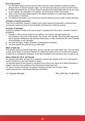 Page 8478ViewSonic PJL6243
78
How to get service: 1 .    For information about receiving service under warranty, contact ViewSonic Customer Support (please refer to “Customer Support” page). You will need to provide your product’s serial number.2 .   
To obtain warranted service, you will be required to provide (a) the or\
iginal dated sales slip, (b) your name, (c) your address, (d) a description of the problem, and (e) the se\
rial number of the product.3 .     Take or ship the product freight prepaid in the...