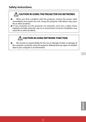 Page 89ENGLISH
 
ViewSonic PJL62433
3
Safety instructions
 CAUTION IN USING THE PROJECTOR VIA NETWORKS
* When you find a problem with the projector, remove the power cable 
immediately and inspect the unit. Using the projector with failure may cause 
fire or other accidents. 
* If you remotely use the projector via networks, carry out a safety check 
regularly and take particular care to its environment. Incorrect installation may 
cause fire or other accidents.
 CAUTION IN USING NETWORK  FUNCTION
* We assume...