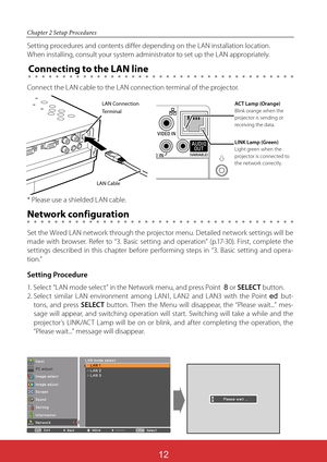 Page 98ViewSonic PJL624312
12
Chapter 2 Setup Procedures
Setting procedures and contents differ depending on the LAN installation location.  
When installing, consult your system administrator to set up the LAN appropriately.
Connect the LAN cable to the LAN connection terminal of the projector.
Network configuration
Set the Wired LAN network through the projector menu. Detailed network settings will be 
made with browser. Refer to “3. Basic setting and operation” (p.17-30). First, complete the 
settings...