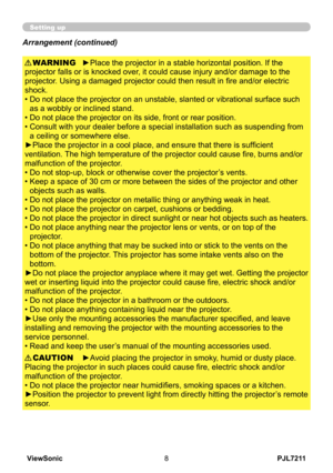 Page 13
PJL7211ViewSonic8

Setting up
►Place the projector in a stable horizontal position. If the 
projector falls or is knocked over, it could cause injury and/or damage to the 
projector. Using a damaged projector could then result in fire and/or electric 
shock.
•  Do not place the projector on an unstable, slanted or vibrational surface such 
as a wobbly or inclined stand.
•   Do not place the projector on its side, front or rear position. 
•   Consult with your dealer before a special installation such as...