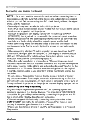 Page 15
PJL7211ViewSonic0

Setting up
• Be sure to read the manuals for devices before connecting them to 
the projector, and make sure that all the devices are suitable to be connected 
with this product. Before connecting to a PC, check the signal level, the signal 
timing, and the resolution.
-  Some signal may need an adapter to input this projector.
-   Some PCs have multiple screen display modes that may include some signals 
which are not supported by this projector. 
-    Although the projector can...