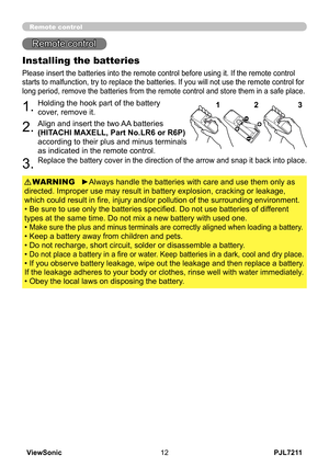 Page 17
PJL7211ViewSonic

Remote control
Remote control
Installing the batteries
Please insert the batteries into the remote control before using it. If the remote control 
starts to malfunction, try to replace the batteries. If you will not use the remote control for 
long period, remove the batteries from the remote control and st ore them in a safe place.
1.Holding the hook part of the battery 
cover, remove it.
2.Align and insert the two AA batteries 
(HITACHI MAXELL, Part No.LR6 or R6P)...