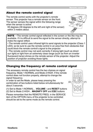 Page 18
PJL7211ViewSonic3

Remote control
Changing the frequency of  remote control signal
The accessory remote control has the two choices on signal 
frequency, Mode 1:NORMAL and Mode 2:HIGH. If the remote 
control does not function properly, attempt to change the 
signal frequency.
In order to set the Mode, please keep pressing the 
combination of two buttons listed below simultaneously for 
about 3 seconds.
(1) Set to Mode 1:NORMAL... VOLUME - and RESET buttons 
(2) Set to Mode 2:HIGH... MAGNIFY OFF and...