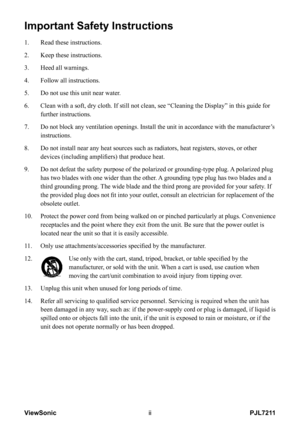 Page 3
PJL7211ViewSonic

Important Safety Instructions
1.  Read these instructions.
2.   Keep these instructions.
3.   Heed all warnings.
4.   Follow all instructions.
5.   Do not use this unit near water.
6.     Clean with a soft, dry cloth. If still not clean, see “Cleaning the D\
isplay” in this guide for 
further instructions.
7.  
 
Do not block any ventilation openings. Install the unit in accordance wi\
th the manufacturer’s 
instructions.
8.     Do not install near any heat sources such as...