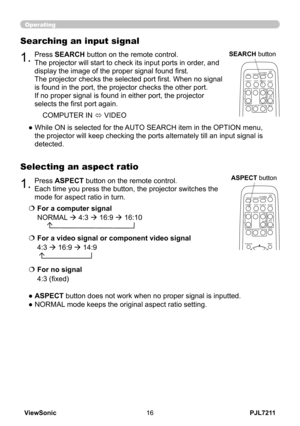 Page 21
PJL7211ViewSonic6

1.Press ASPECT button on the remote control.   
Each time you press the button, the projector switches the 
mode for aspect ratio in turn. 
Selecting an aspect ratio
● ASPECT button does not work when no proper signal is inputted.
● NORMAL mode keeps the original aspect ratio setting.
1.Press SEARCH button on the remote control.
The projector will start to check its input ports in order, and 
display the image of the proper signal found first.
The projector checks the selected...