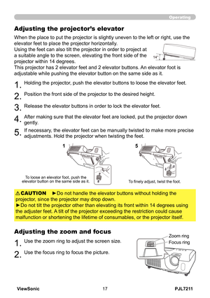 Page 22
PJL7211ViewSonic7

Operating
Adjusting the projector’s elevator
When the place to put the projector is slightly uneven to the left or right, use the 
elevator feet to place the projector horizontally. 
Using the feet can also tilt the projector in order to project at 
a suitable angle to the screen, elevating the front side of the 
projector within 14 degrees.
This projector has 2 elevator feet and 2 elevator buttons. An elevator foot is 
adjustable while pushing the elevator button on the same...