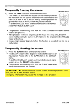 Page 25
PJL7211ViewSonic0

Operating
1.Press the BLANK button on the remote control.  
The BLANK screen will be displayed instead of the screen of 
input signal. Please refer to the BLANK item in the SCREEN 
menu.
To exit from the BLANK screen and return to the input signal 
screen, press the BLANK button again. 
Temporarily blanking the screen
●  
The projector automatically exits from the BLANK mode when 
some control buttons are pressed.
1.Press the FREEZE button on the remote control.  
The “FREEZE”...