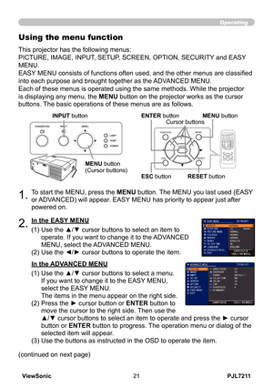 Page 26
PJL7211ViewSonic

Operating
1.To start the MENU, press the MENU button. The MENU you last used (EASY 
or ADVANCED) will appear. EASY MENU has priority to appear just after 
powered on.
Using the menu function
2.(1)  Use the ▲/▼ cursor buttons to select an item to 
operate. If you want to change it to the ADVANCED 
MENU, select the ADVANCED MENU.
(2)   Use the ◄/► cursor buttons to operate the item.
This projector has the following menus:  
PICTURE, IMAGE, INPUT, SETUP, SCREEN, OPTION, SECURITY...