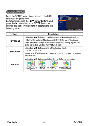 Page 38
PJL7211ViewSonic33

SETUP menu
From the SETUP menu, items shown in the table 
below can be performed.
Select an item using the ▲/▼ cursor buttons, and 
press the ► cursor button or ENTER button to 
execute the item. Then perform it according to the 
following table.
ItemDescription
KEYSTONE
Using the ◄/► buttons corrects the vertical keystone distortion.
Shrink the bottom of the image ó Shrink the top of the image
• The adjustable range of this function will vary among inputs. For some input, this...