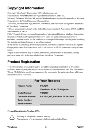 Page 5
PJL7211ViewSonicv
Copyright Information
Copyright© ViewSonic© Corporation, 2009. All rights reserved.
Macintosh and Power Macintosh are registered trademarks of Apple Inc.
Microsoft, Windows, Windows NT, and the Windows logo are registered trademarks of Microsoft 
Corporation in the United States and other countries.
ViewSonic, the three birds logo, OnView, ViewMatch, and ViewMeter are registered trademarks 
of ViewSonic Corporation.
VESA is a registered trademark of the Video Electronics Standards...