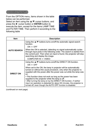 Page 44
PJL7211ViewSonic39

OPTION menu
From the OPTION menu, items shown in the table 
below can be performed.
Select an item using the ▲/▼ cursor buttons, and 
press the ► cursor button or ENTER button to 
execute the item, except for the items LAMP TIME 
and FILTER TIME. Then perform it according to the 
following table
ItemDescription
AUTO SEARCH
Using the ▲/▼ buttons turns on/off the automatic signal search function.
ON ó OFF
When the ON is selected, detecting no signal automatically cycles through input...