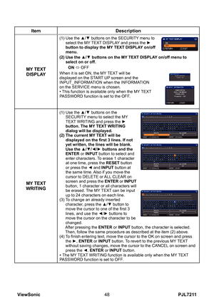 Page 53
PJL7211ViewSonic48

ItemDescription
MY TEXT DISPLAY
(1)  Use the ▲/▼ buttons on the SECURITY menu to select the MY TEXT DISPLAY and press the ► button to display the MY TEXT DISPLAY on/off menu.
(2)   Use the ▲/▼ buttons on the MY TEXT DISPLAY on/off menu to 
select on or off.
ON ó OFF
When it is set ON, the MY TEXT will be displayed on the START UP screen and the INPUT_INFORMATION when the INFORMATION on the SERVICE menu is chosen.• This function is available only when the MY TEXT PASSWORD function is...