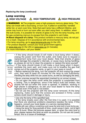 Page 55
PJL7211ViewSonic50

Lamp warning
Replacing the lamp (continued)
 HIGH VOLTAGE  HIGH TEMPERATURE HIGH PRESSURE
►The projector uses a high-pressure mercury glass lamp. The 
lamp can break with a loud bang, or burn out, if jolted or scratched, handled 
while hot, or worn over time. Note that each lamp has a different lifetime, and 
some may burst or burn out soon after you start using them. In addition, when 
the bulb bursts, it is possible for shards of glass to fly into the lamp housing, and 
for gas...