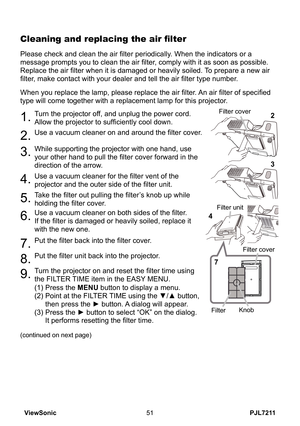 Page 56
PJL7211ViewSonic5

Please check and clean the air filter periodically. When the indicators or a 
message prompts you to clean the air filter, comply with it as soon as possible. 
Replace the air filter when it is damaged or heavily soiled. To prepare a new air 
filter, make contact with your dealer and tell the air filter type number.
Cleaning and replacing the air filter
1.Turn the projector off, and unplug the power cord. 
Allow the projector to sufficiently cool down.
2.Use a vacuum cleaner on...